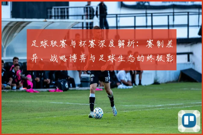 足球联赛与杯赛深度解析：赛制差异、战略博弈与足球生态的终极影响