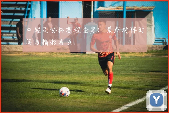 中超足协杯赛程全览：最新对阵时间与精彩看点