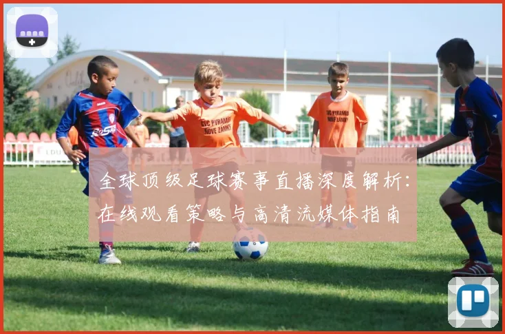 全球顶级足球赛事直播深度解析：在线观看策略与高清流媒体指南