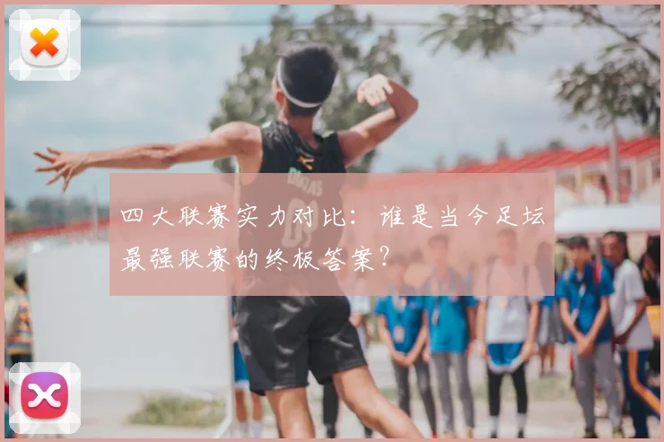 四大联赛实力对比：谁是当今足坛最强联赛的终极答案？