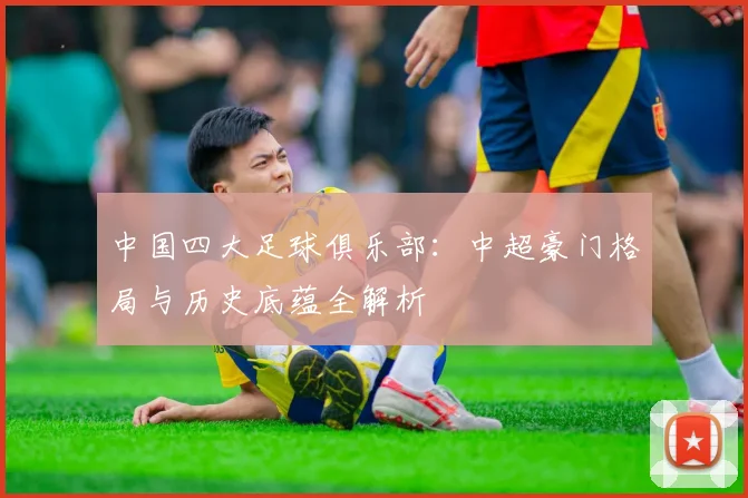 中国四大足球俱乐部：中超豪门格局与历史底蕴全解析