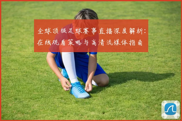 全球顶级足球赛事直播深度解析:在线观看策略与高清流媒体指南