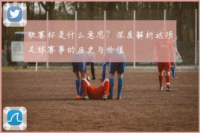 联赛杯是什么意思?深度解析这项足球赛事的历史与价值