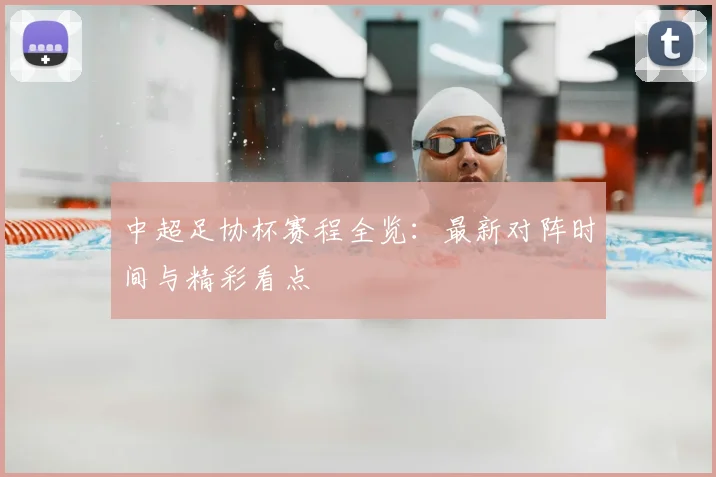 中超足协杯赛程全览：最新对阵时间与精彩看点