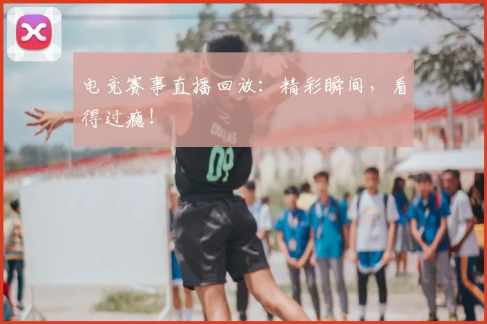 电竞赛事直播回放：精彩瞬间，看得过瘾！