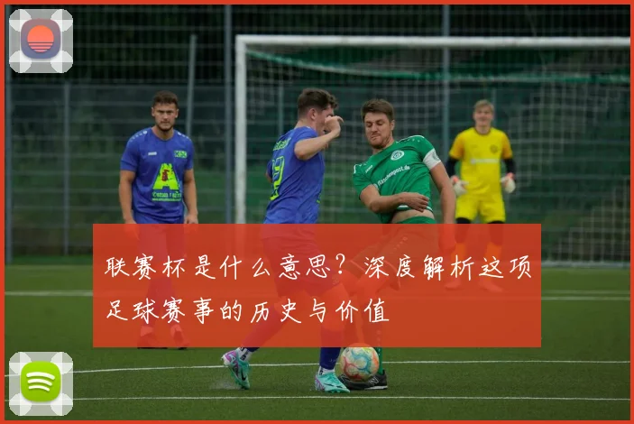 联赛杯是什么意思？深度解析这项足球赛事的历史与价值